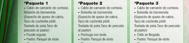 Paquete 1: Caldo de camarón, Botana de bienvenida (Sopecito de queso de cabra, taco de cochinita pibil, tostada de pata, taco de pescado al pastor), Pozole, panqué de elote o churros, café de olla. / Paquete 2: Caldo de camarón, Botana de bienvenida (Sopecito de queso de cabra, taco de cochinita pibil, tostada de pata, taco de pescado al pastor), Pechuga con mole, panqué de elote o churros, café de olla. / Paquete 3: Caldo de camarón, Botana de bienvenida (Sopecito de queso de cabra, taco de cochinita pibil, tostada de pata, taco de pescado al pastor), Chile en nogada, panqué de elote o churros, café de olla.